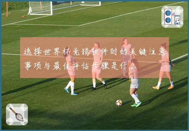 选择世界杯竞猜软件时的关键注意事项与最佳评估步骤是什么